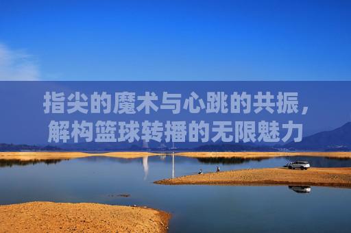 指尖的魔术与心跳的共振,解构篮球转播的无限魅力