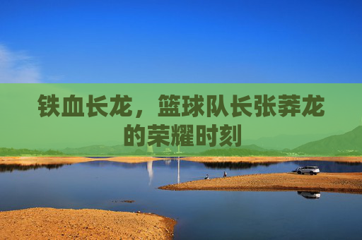 铁血长龙,篮球队长张莽龙的荣耀时刻