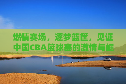燃情赛场,逐梦篮筐,见证中国CBA篮球赛的激情与崛起