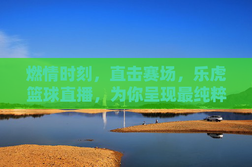 燃情时刻，直击赛场，乐虎篮球直播，为你呈现最纯粹的篮球盛宴