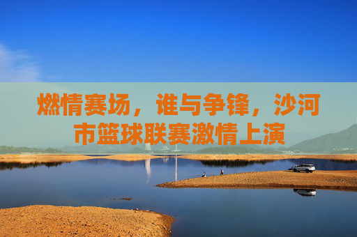 燃情赛场，谁与争锋，沙河市篮球联赛激情上演