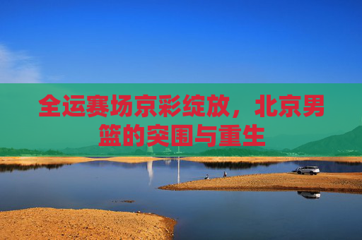 全运赛场京彩绽放，北京男篮的突围与重生
