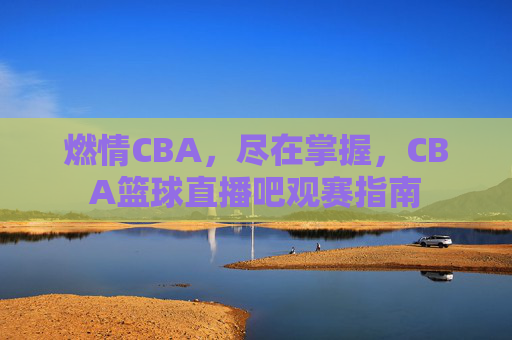 燃情CBA,尽在掌握,CBA篮球直播吧观赛指南