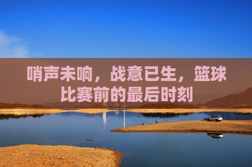 哨声未响，战意已生，篮球比赛前的最后时刻