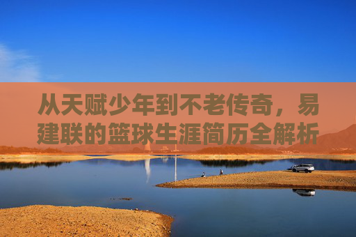 从天赋少年到不老传奇,易建联的篮球生涯简历全解析