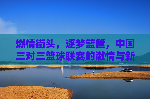 燃情街头,逐梦篮筐,中国三对三篮球联赛的激情与新生