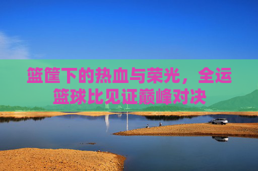 篮筐下的热血与荣光，全运篮球比见证巅峰对决