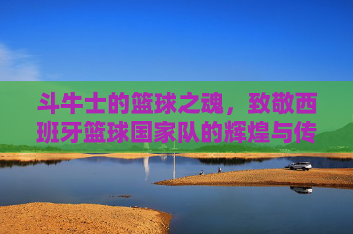 斗牛士的篮球之魂,致敬西班牙篮球国家队的辉煌与传承
