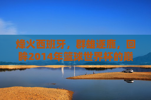 烽火西班牙,群雄逐鹿,回眸2014年篮球世界杯的巅峰时刻