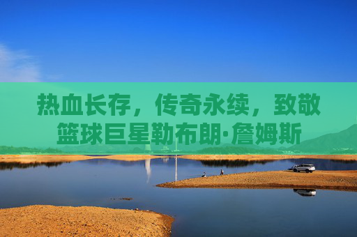 热血长存,传奇永续,致敬篮球巨星勒布朗·詹姆斯