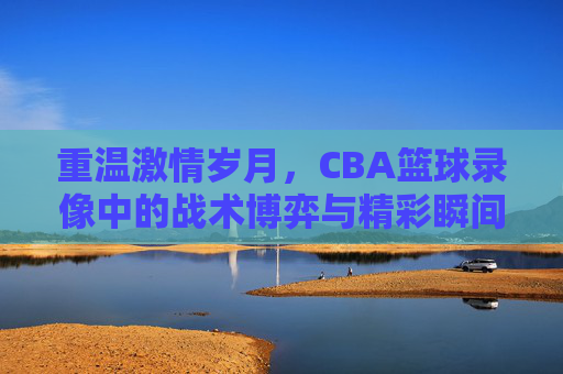 重温激情岁月,CBA篮球录像中的战术博弈与精彩瞬间