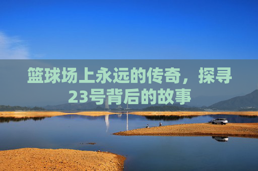 篮球场上永远的传奇,探寻23号背后的故事