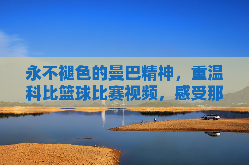 永不褪色的曼巴精神,重温科比篮球比赛视频,感受那个不朽的篮球时代