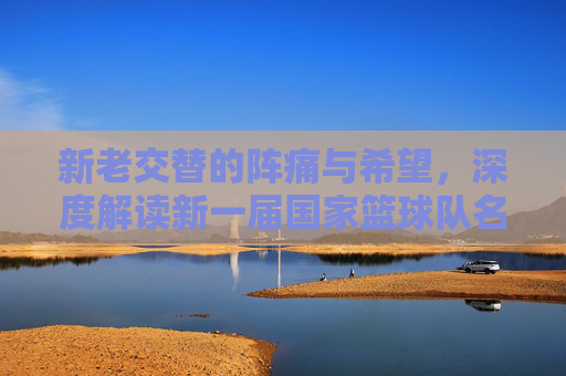 新老交替的阵痛与希望,深度解读新一届国家篮球队名单