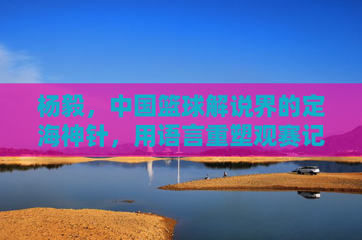 杨毅，中国篮球解说界的定海神针，用语言重塑观赛记忆