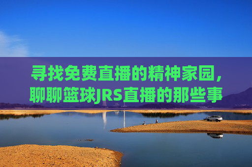 寻找免费直播的精神家园,聊聊篮球JRS直播的那些事儿