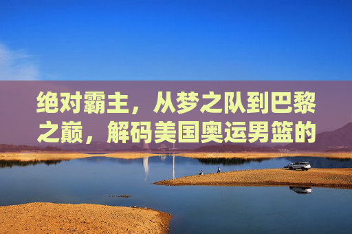 绝对霸主,从梦之队到巴黎之巅,解码美国奥运男篮的统治力