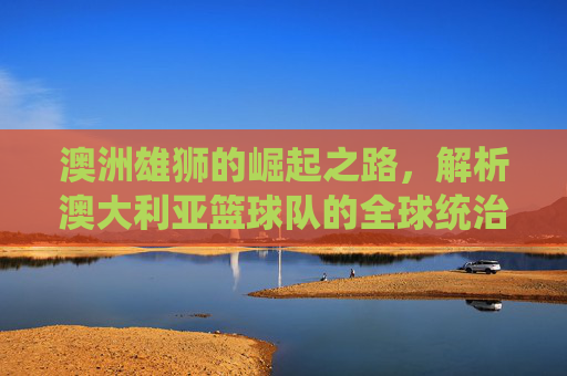 澳洲雄狮的崛起之路,解析澳大利亚篮球队的全球统治力