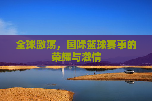 全球激荡,国际篮球赛事的荣耀与激情