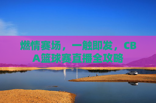 燃情赛场,一触即发,CBA篮球赛直播全攻略