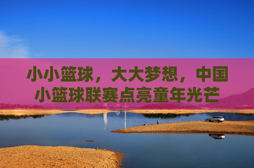 小小篮球,大大梦想,中国小篮球联赛点亮童年光芒
