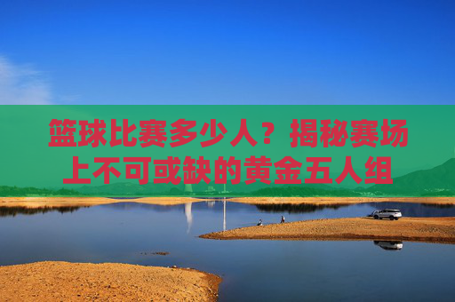 篮球比赛多少人?揭秘赛场上不可或缺的黄金五人组