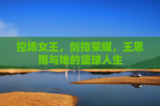 控场女王，剑指荣耀，王思雨与她的篮球人生