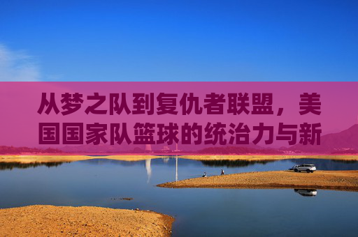 从梦之队到复仇者联盟，美国国家队篮球的统治力与新时代的挑战