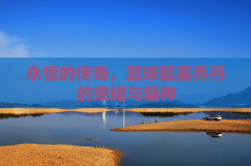 永恒的传奇,篮球巨星乔丹的荣耀与精神