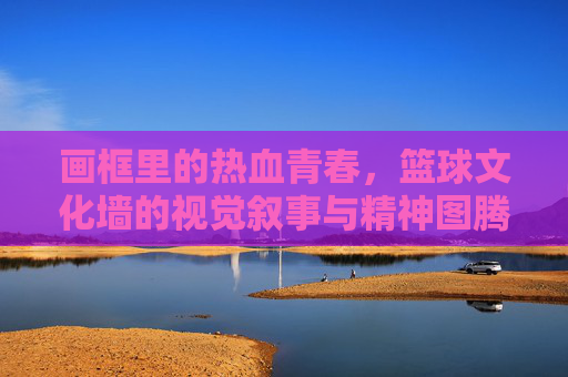 画框里的热血青春,篮球文化墙的视觉叙事与精神图腾