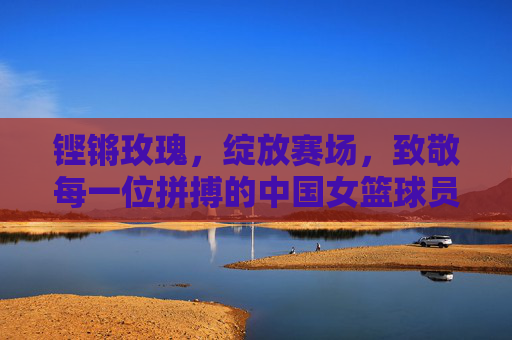 铿锵玫瑰,绽放赛场,致敬每一位拼搏的中国女篮球员