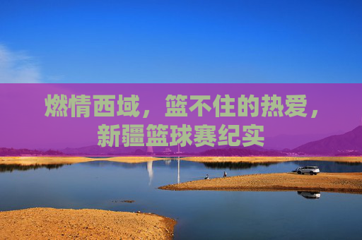 燃情西域,篮不住的热爱,新疆篮球赛纪实
