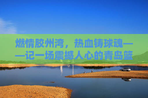 燃情胶州湾,热血铸球魂——记一场震撼人心的青岛篮球比赛