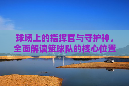 球场上的指挥官与守护神，全面解读篮球队的核心位置