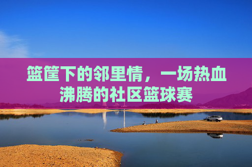 篮筐下的邻里情，一场热血沸腾的社区篮球赛