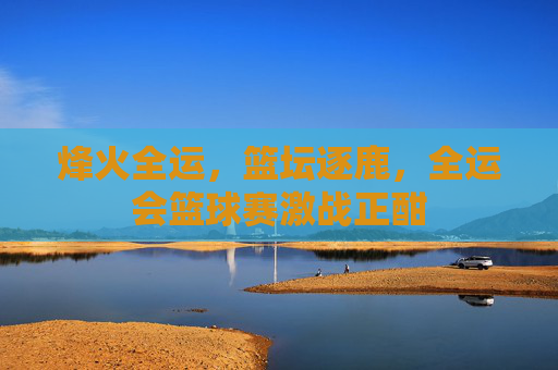 烽火全运，篮坛逐鹿，全运会篮球赛激战正酣