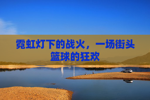 霓虹灯下的战火，一场街头篮球的狂欢