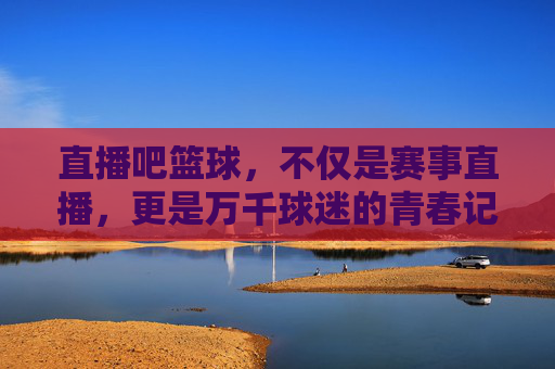 直播吧篮球,不仅是赛事直播,更是万千球迷的青春记忆