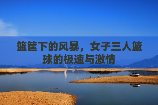 篮筐下的风暴,女子三人篮球的极速与激情