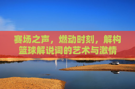 赛场之声,燃动时刻,解构篮球解说词的艺术与激情