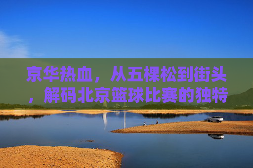 京华热血,从五棵松到街头,解码北京篮球比赛的独特魅力