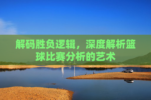 解码胜负逻辑,深度解析篮球比赛分析的艺术