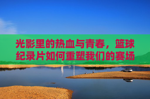 光影里的热血与青春，篮球纪录片如何重塑我们的赛场记忆