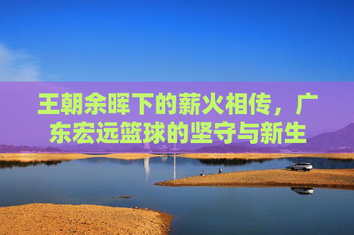 王朝余晖下的薪火相传,广东宏远篮球的坚守与新生