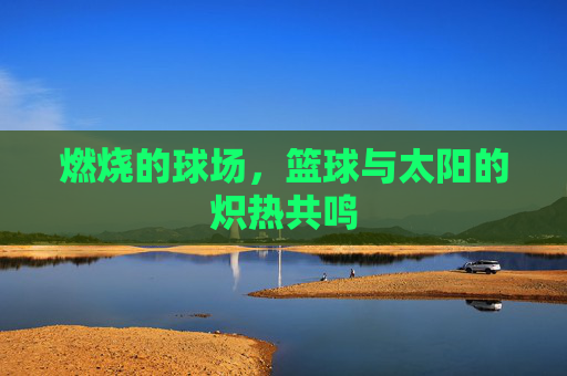燃烧的球场,篮球与太阳的炽热共鸣