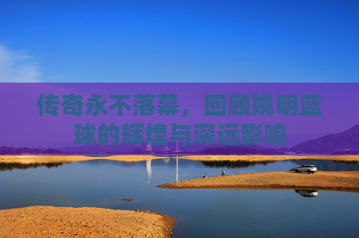传奇永不落幕,回顾姚明篮球的辉煌与深远影响