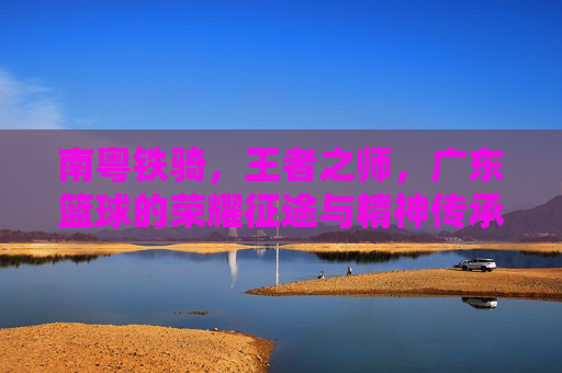南粤铁骑，王者之师，广东篮球的荣耀征途与精神传承