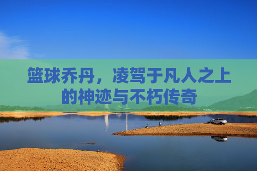 篮球乔丹,凌驾于凡人之上的神迹与不朽传奇