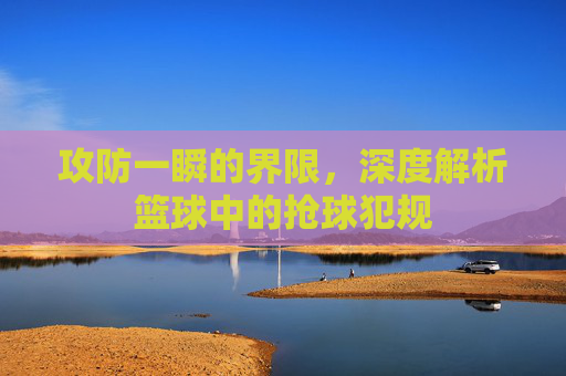 攻防一瞬的界限，深度解析篮球中的抢球犯规