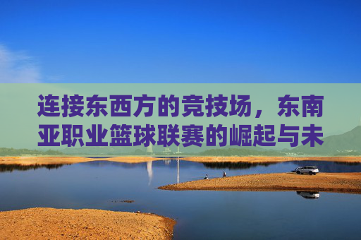 连接东西方的竞技场,东南亚职业篮球联赛的崛起与未来